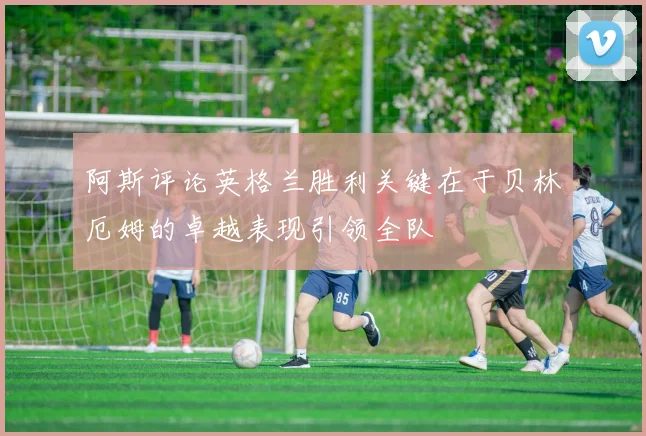 阿斯评论英格兰胜利关键在于贝林厄姆的卓越表现引领全队