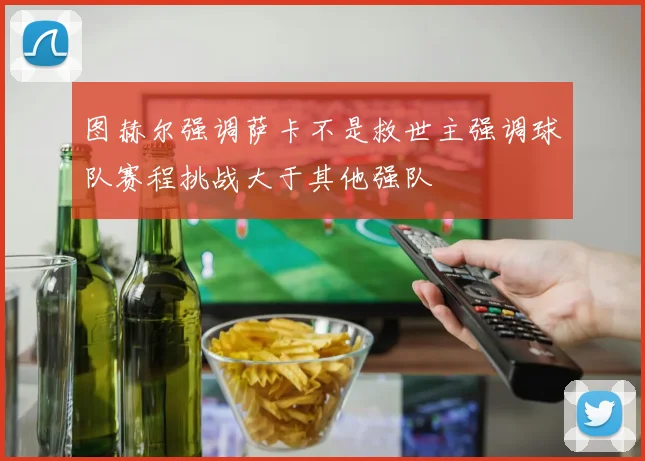 图赫尔强调萨卡不是救世主强调球队赛程挑战大于其他强队