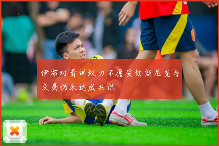 伊布对青训权力不愿妥协朗尼克与交易仍未达成共识
