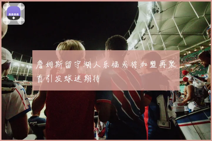 詹姆斯留守湖人乐福或将加盟再聚首引发球迷期待