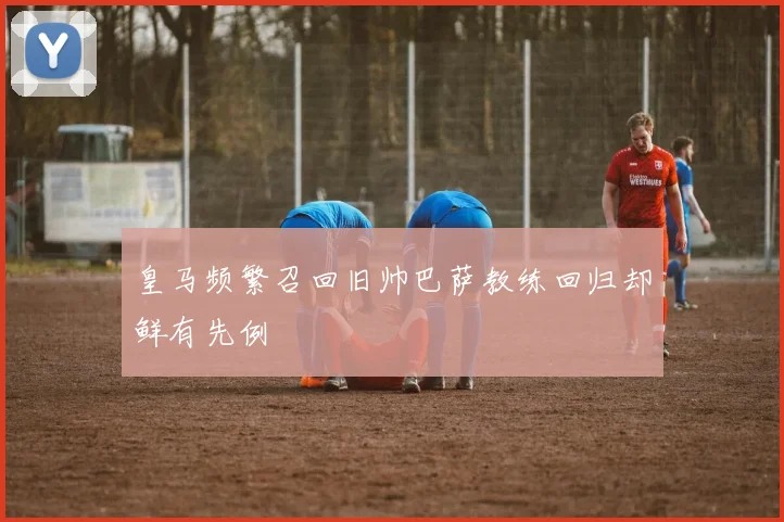 皇马频繁召回旧帅巴萨教练回归却鲜有先例