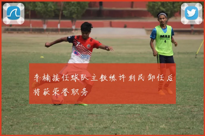 李楠接任球队主教练许利民卸任后将获荣誉职务