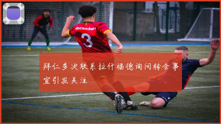 拜仁多次联系拉什福德询问转会事宜引发关注