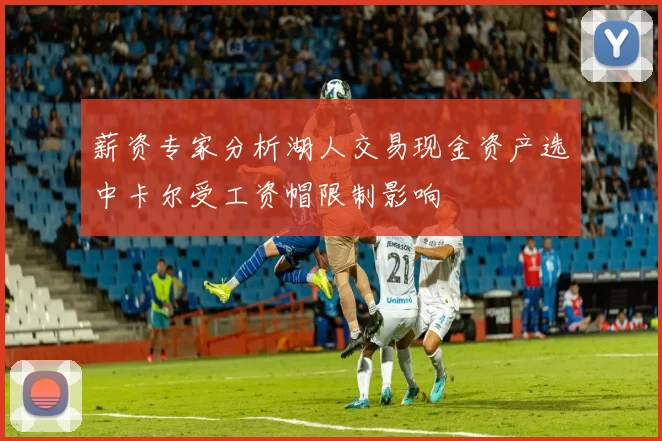薪资专家分析湖人交易现金资产选中卡尔受工资帽限制影响