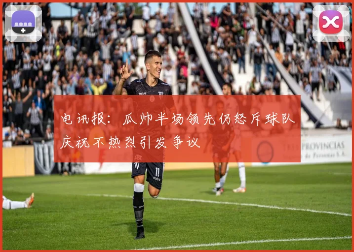 电讯报：瓜帅半场领先仍怒斥球队庆祝不热烈引发争议