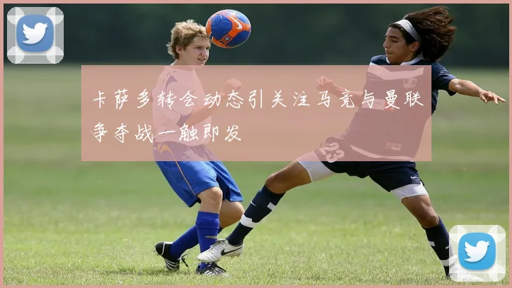 卡萨多转会动态引关注马竞与曼联争夺战一触即发