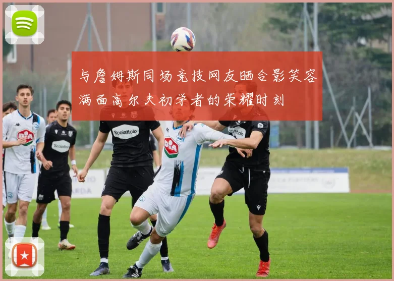 与詹姆斯同场竞技网友晒合影笑容满面高尔夫初学者的荣耀时刻