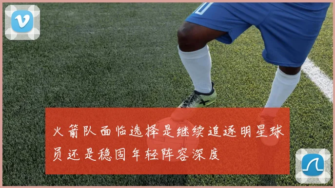 火箭队面临选择是继续追逐明星球员还是稳固年轻阵容深度