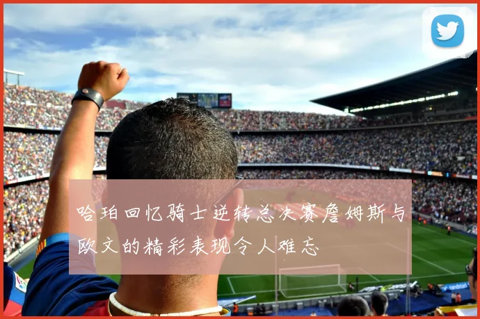 哈珀回忆骑士逆转总决赛詹姆斯与欧文的精彩表现令人难忘