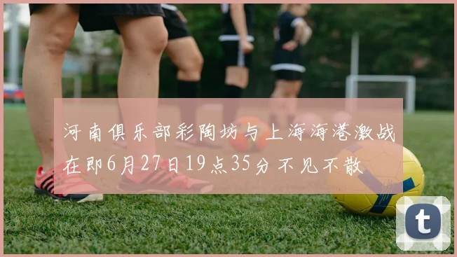 河南俱乐部彩陶坊与上海海港激战在即6月27日19点35分不见不散