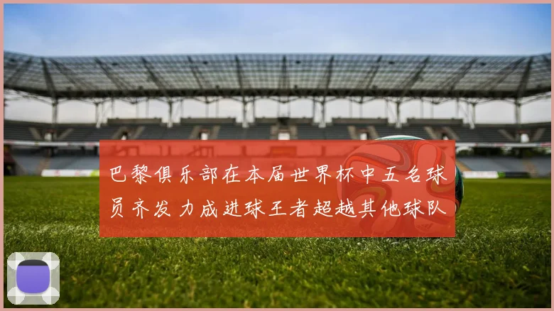 巴黎俱乐部在本届世界杯中五名球员齐发力成进球王者超越其他球队