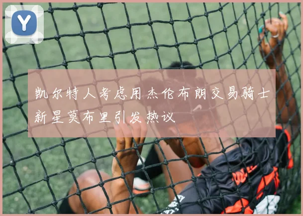 凯尔特人考虑用杰伦布朗交易骑士新星莫布里引发热议
